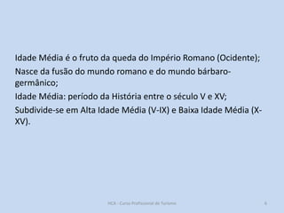 Idade Média é o fruto da queda do Império Romano (Ocidente);
Nasce da fusão do mundo romano e do mundo bárbarogermânico;
Idade Média: período da História entre o século V e XV;
Subdivide-se em Alta Idade Média (V-IX) e Baixa Idade Média (XXV).

HCA - Curso Profissional de Turismo

6

 