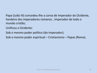 Papa (Leão III) concedeu-lhe a coroa de Imperador do Ocidente,
herdeiro dos imperadores romanos , Imperador de todo o
mundo cristão;
Unificou o Ocidente:
Sob o mesmo poder político (do imperador);
Sob o mesmo poder espiritual – Cristianismo – Papas (Roma).

HCA - Curso Profissional de Turismo

60

 