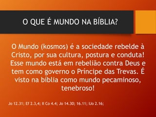 O QUE É MUNDO NA BÍBLIA?
O Mundo (kosmos) é a sociedade rebelde à
Cristo, por sua cultura, postura e conduta!
Esse mundo está em rebelião contra Deus e
tem como governo o Príncipe das Trevas. É
visto na bíblia como mundo pecaminoso,
tenebroso!
Jo 12.31; Ef 2.3,4; II Co 4.4; Jo 14.30; 16.11; IJo 2.16;
 