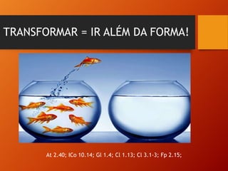 TRANSFORMAR = IR ALÉM DA FORMA!
At 2.40; ICo 10.14; Gl 1.4; Cl 1.13; Cl 3.1-3; Fp 2.15;
 