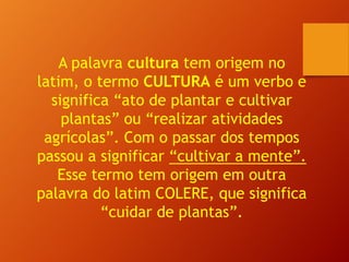 A palavra cultura tem origem no
latim, o termo CULTURA é um verbo e
significa “ato de plantar e cultivar
plantas” ou “realizar atividades
agrícolas”. Com o passar dos tempos
passou a significar “cultivar a mente”.
Esse termo tem origem em outra
palavra do latim COLERE, que significa
“cuidar de plantas”.
 