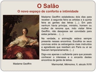O Salão 
O novo espaço de conforto e intimidade 
Madame Geoffrin 
Madame Geoffrin estabeleceu dois dias para 
receber: à segunda feira os artistas e à quinta 
feira as gentes das letras (…). Em país 
nenhum havia príncipe, ministro, homem ou 
mulher de renome que, indo visitar Mme 
Geoffrin, não desejasse ser convidado para 
estes jantares… (…). 
Na verdade, a animação estava sempre 
presente nesses encontros. Escolhia os seus 
convivas entre os estrangeiros mais instruídos 
e agradáveis que residiam em Paris ou aí se 
fixavam temporariamente. (…) 
Digo-vos apenas o suficiente para que possais 
conhecer o interesse e o encanto destes 
encontros da gente de letras. 
Marmontel, Mémoires, II, século XVIII 
 