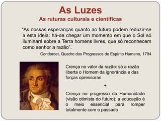 As Luzes 
As ruturas culturais e científicas 
Movimentos percursores: 
- Renascimento 
(séculos XV-XVI) 
- Revolução Científica 
(século XVII) 
O Iluminismo foi uma corrente de renovação intelectual e cultural do 
século XVIII. Quais eram as ideias defendidas pelos Iluministas? 
 