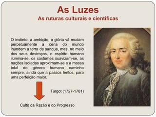As Luzes 
As ruturas culturais e científicas 
“As nossas esperanças quanto ao futuro podem reduzir-se 
a esta ideia: há-de chegar um momento em que o Sol só 
iluminará sobre a Terra homens livres, que só reconhecem 
como senhor a razão”. 
Condorcet, Quadro dos Progressos do Espírito Humano, 1794 
Crença no valor da razão: só a razão 
liberta o Homem da ignorância e das 
forças opressoras 
+ 
Crença no progresso da Humanidade 
(visão otimista do futuro): a educação é 
o meio essencial para romper 
totalmente com o passado 
 