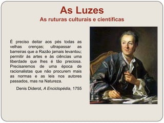As Luzes 
As ruturas culturais e científicas 
O instinto, a ambição, a glória vã 
mudam perpetuamente a cena do 
mundo, inundem a terra de sangue, 
mas, no meio dos seus destroços, o 
espírito humano ilumina-se, os 
costumes suavizam-se, as nações 
isoladas aproximam-se e a massa 
total do género humano caminha 
sempre, ainda que a passos lentos, 
para uma perfeição maior. 
Turgot (1727-1781) 
 