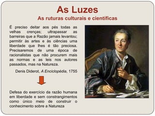 As Luzes 
As ruturas culturais e científicas 
O instinto, a ambição, a glória vã mudam 
perpetuamente a cena do mundo 
inundem a terra de sangue, mas, no meio 
dos seus destroços, o espírito humano 
ilumina-se, os costumes suavizam-se, as 
nações isoladas aproximam-se e a massa 
total do género humano caminha sempre, 
ainda que a passos lentos, para uma 
perfeição maior. 
Turgot (1727-1781) 
Culto da Razão e do Progresso 
 