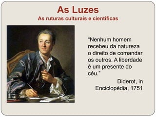 As Luzes 
As ruturas culturais e científicas 
É preciso deitar aos pés todas as 
velhas crenças; ultrapassar as 
barreiras que a Razão jamais levantou; 
permitir às artes e às ciências uma 
liberdade que lhes é tão preciosa. 
Precisaremos de uma época de 
racionalistas que não procurem mais 
as normas e as leis nos autores 
passados, mas na Natureza. 
Denis Diderot, A Enciclopédia, 1755 
 