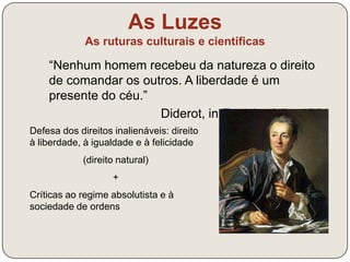 As Luzes 
As ruturas culturais e científicas 
É preciso deitar aos pés todas as 
velhas crenças; ultrapassar as 
barreiras que a Razão jamais levantou; 
permitir às artes e às ciências uma 
liberdade que lhes é tão preciosa. 
Precisaremos de uma época de 
racionalistas que não procurem mais 
as normas e as leis nos autores 
passados, mas na Natureza. 
Denis Diderot, A Enciclopédia, 1755 
Defesa do exercício da razão humana 
em liberdade e sem constrangimentos 
como único meio de construir o 
conhecimento sobre a Natureza 
 