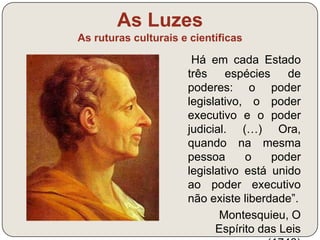 As Luzes 
As ruturas culturais e científicas 
“Nenhum homem recebeu da natureza o 
direito de comandar os outros. A liberdade é 
um presente do céu.” 
Diderot, in Enciclopédia, 1751 
Defesa dos direitos inalienáveis: direito 
à liberdade, à igualdade e à felicidade 
(direito natural) 
+ 
Críticas ao regime absolutista e à 
sociedade de ordens 
 