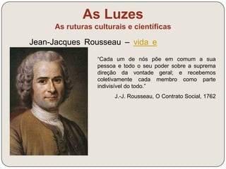 As Luzes 
As ruturas culturais e científicas 
Há em cada Estado 
três espécies de 
poderes: o poder 
legislativo, o poder 
executivo e o poder 
judicial. (…) Ora, 
quando na mesma 
pessoa o poder 
legislativo está unido 
ao poder executivo 
não existe liberdade. 
Montesquieu, O Espírito 
 