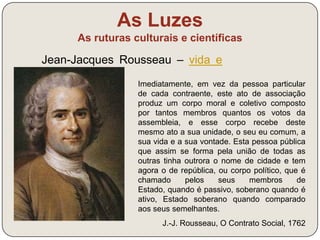 As Luzes 
As ruturas culturais e científicas 
Há em cada Estado três espécies de poderes: o 
poder legislativo, o poder executivo e o poder judicial. 
(…) Ora, quando na mesma pessoa o poder 
legislativo está unido ao poder executivo não existe 
liberdade. 
Montesquieu, O Espírito das Leis (1748) 
Defesa de um novo regime político, 
baseado no princípio da divisão dos 
poderes: 
- legislativo – assembleia 
- executivo – governo + rei 
- judicial - tribunais 
 