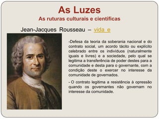 As Luzes 
As ruturas culturais e científicas 
Jean-Jacques Rousseau – vida e 
obra (link) 
“Cada um de nós põe em comum a 
sua pessoa e todo o seu poder 
sobre a suprema direção da 
vontade geral; e recebemos 
coletivamente cada membro como 
parte indivisível do todo.” 
J.-J. Rousseau, O Contrato Social, 1762 
 