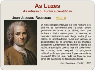 As Luzes 
As ruturas culturais e científicas 
Jean-Jacques Rousseau – vida e 
obra (link) 
Imediatamente, em vez da pessoa particular 
de cada contraente, este ato de associação 
produz um corpo moral e coletivo composto 
por tantos membros quantos os votos da 
assembleia, e esse corpo recebe deste 
mesmo ato a sua unidade, o seu eu comum, a 
sua vida e a sua vontade. Esta pessoa pública 
que assim se forma pela união de todas as 
outras tinha outrora o nome de cidade e tem 
agora o de república, ou corpo político, que é 
chamado pelos seus membros de Estado, 
quando é passivo, soberano quando é ativo, 
Estado soberano quando comparado aos seus 
semelhantes. 
J.-J. Rousseau, O Contrato Social, 1762 
 