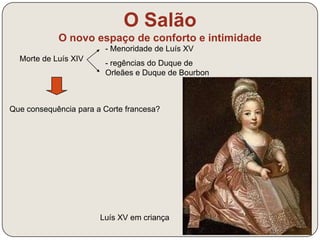O Salão 
O novo espaço de conforto e intimidade 
Morte de Luís XIV 
- Menoridade de Luís XV 
- regências do Duque de 
Orleães e Duque de Bourbon 
Que consequência para a Corte francesa? 
Luís XV em criança 
 