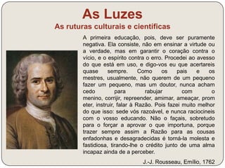 As Luzes 
As ruturas culturais e científicas 
Jean-Jacques Rousseau – vida e 
obra (link) 
- Defesa da teoria da soberania nacional e 
do contrato social, um acordo tácito ou 
explícito celebrado entre os indivíduos 
(naturalmente iguais e livres) e a sociedade, 
pelo qual se legitima a transferência de poder 
destes para a comunidade e desta para o 
governante, com a condição deste o exercer 
no interesse da comunidade de governados. 
- O contrato legitima a resistência à opressão 
quando os governantes não governam no 
interesse da comunidade. 
 