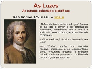 As Luzes 
As ruturas culturais e científicas 
Jean-Jacques Rousseau – vida e 
obra (link) 
O mais perigoso intervalo da vida humana é 
o que vai do nascimento aos 12 anos. Então 
germinam os erros e os vícios, sem que 
tenhamos instrumentos para os destruir; e 
quando o instrumento nos chega, enfim, já 
as raízes se aprofundaram tanto que passou 
a possibilidade de as arrancar. Se as 
crianças saltassem subitamente do mamar à 
idade da razão, a educação que se lhes dá 
poder-lhes-ias convir; mas, segundo o 
programa cultural, a de que precisam é 
precisamente a contrária! Convirá que nada 
se faça da sua alma até que tenha as 
faculdades todas. 
J.-J. Rousseau, Emílio, 1762 
 