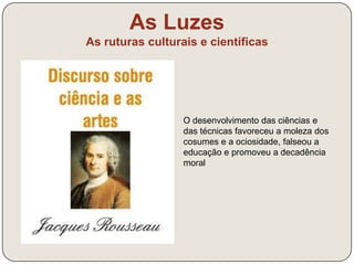 As Luzes 
As ruturas culturais e científicas 
A primeira educação, pois, deve ser puramente 
negativa. Ela consiste, não em ensinar a virtude ou 
a verdade, mas em garantir o coração contra o vício, 
e o espírito contra o erro. Procedei ao avesso do 
que está em uso, e digo-vos eu que acertareis 
quase sempre. Como os pais e os mestres, 
usualmente, não querem de um pequeno fazer um 
pequeno, mas um doutor, nunca acham cedo para 
rabujar com o menino, corrigir, repreender, amimar, 
ameaçar, prometer, instruir, falar à Razão. Pois fazei 
muito melhor do que isso: sede vós razoável, e 
nunca raciocineis com o vosso educando. Não o 
façais, sobretudo para o forçar a aprovar o que 
importuna, porque trazer sempre assim a Razão 
para as cousas enfadonhas e desagradecidas é 
torná-la molesta e fastidiosa, tirando-lhe o crédito 
junto de uma alma incapaz ainda de a perceber. 
J.-J. Rousseau, Emílio, 1762 
 
