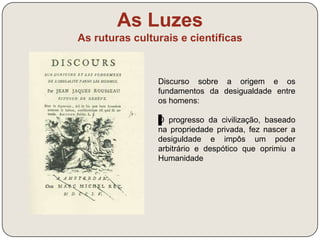 As Luzes 
As ruturas culturais e científicas 
Jean-Jacques Rousseau – vida e 
obra (link) 
- Defesa da “teoria do bom selvagem” (crença 
de que todo o homem é, por condição de 
nascimento, naturalmente bom e que é a 
sociedade que o corrompe, levando à barbárie 
do presente. 
- críticas à educação teórica e livresca do seu 
tempo 
- em “Emílio”, propõe uma educação negativa, 
progressiva e de experimentação direta, 
procurando preservar a liberdade natural da 
criança, promover a sua liberdade moral e o 
gosto por aprender. 
 