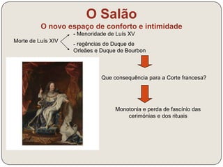 O novo espaço de conforto e intimidade 
Morte de Luís XIV 
O Salão 
- Menoridade de Luís XV 
- regências do Duque de 
Orleães e Duque de Bourbon 
Que consequência para a Corte francesa? 
Monotonia e perda de fascínio das 
cerimónias e dos rituais 
 