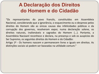 Rousseau 
Vida Sem fortuna pessoal, com uma personalidade viva e multifacetada: músico e 
autor de óperas, escritor e filósofo 
Obra Discurso sobre as 
Ciências 
O desenvolvimento das ciências e das técnicas 
favoreceu o ócio e promoveu a decadência moral 
(o “bom selvagem” foi corrompido) 
Discurso sobre as 
Desigualdades entre os 
Homens 
A evolução das civilizações, baseada na 
propriedade, favoreceu a desigualdade e o 
despotismo 
Contrato Social 
Estabelecimento de um acordo tácito entre os 
indivíduos e a sociedade, o que legitima a 
transferência destes para a comunidade e desta 
para o governo (princípio da soberania nacional) 
 