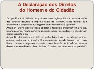 A Declaração dos Direitos 
do Homem e do Cidadão 
“Artigo 2º - A finalidade de qualquer associação política é a conservação 
dos direitos naturais e imprescritíveis do Homem. Esses direitos são 
aliberdade, a propriedade, a segurança e a resistência à opressão. 
Artigo 3º - O princípio de toda a soberania reside essencialmente na Nação. 
Nenhum corpo, nenhum indivíduo, pode exercer autoridade se nao dimanr 
expressamente dela. 
Artigo 4º - A liberdade consiste em poder fazer tudo o que não prejudique 
outrem; assim, o exercício dos direitos naturais de cada homem tem como 
limites os que asseguram aos outros membros da sociedade o usufruto 
desses mesmos direitos. Esses limites só podem ser determinados pela lei.” 
 