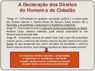 A Declaração dos Direitos 
do Homem e do Cidadão 
“Artigo 2º - A finalidade de qualquer associação política é a conservação 
dos direitos naturais e imprescritíveis do Homem. Esses direitos são a 
liberdade, a propriedade, a segurança e a resistência à opressão. 
Artigo 3º - O princípio de toda a soberania reside essencialmente na Nação. 
Nenhum corpo, nenhum indivíduo, pode exercer autoridade se nao 
dimanar expressamente dela. 
Artigo 4º - A liberdade consiste em poder fazer tudo o que não prejudique 
outrem; assim, o exercício dos direitos naturais de cada homem tem como 
limites os que asseguram aos outros membros da sociedade o usufruto 
desses mesmos direitos. Esses limites só podem ser determinados pela lei.” 
- os restantes direitos naturais: a propriedade, 
a segurança e a resistência à opressão 
-o poder reside no povo (soberania nacional) 
- existem limites ao exercício da liberdade 
 