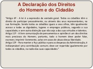 A Declaração dos Direitos 
do Homem e do Cidadão 
“Artigo 6º - A lei é a expressão da vontade geral. Todos os cidadãos têm o 
direito de participar pessoalmente, ou através dos seus representantes, na 
sua formação. Sendo todos os cidadãos iguais a seus olhos, têm igualmente 
acesso a todas as digndades, lugares e empregos públicos, segundo a sua 
capacidade, e sem outra distinção que não seja a das suas virtudes e talentos. 
Artigo 11º - A livre comunicação de pensamentos e opiniões é um dos direitos 
mais preciosos do Homem; portanto, todo o homem deve poder falar, 
escrever, imprimir livremente, salvo em casos de abuso dessa liberdade. 
Artigo 13º - Para manter a frça pública e para as despesas da Administração, é 
indisepnsável uma contribuição comum; deve ser repartida igualemente por 
todos os cidadãos, na razão das suas capacidades.” 
 