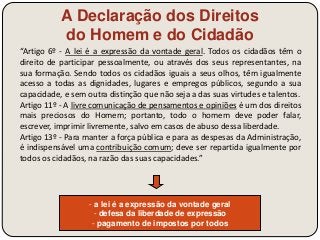 A Declaração dos Direitos 
do Homem e do Cidadão 
“Artigo 6º - A lei é a expressão da vontade geral. Todos os cidadãos têm o 
direito de participar pessoalmente, ou através dos seus representantes, na 
sua formação. Sendo todos os cidadãos iguais a seus olhos, têm igualmente 
acesso a todas as dignidades, lugares e empregos públicos, segundo a sua 
capacidade, e sem outra distinção que não seja a das suas virtudes e talentos. 
Artigo 11º - A livre comunicação de pensamentos e opiniões é um dos direitos 
mais preciosos do Homem; portanto, todo o homem deve poder falar, 
escrever, imprimir livremente, salvo em casos de abuso dessa liberdade. 
Artigo 13º - Para manter a força pública e para as despesas da Administração, 
é indispensável uma contribuição comum; deve ser repartida igualmente por 
todos os cidadãos, na razão das suas capacidades.” 
- a lei é a expressão da vontade geral 
- defesa da liberdade de expressão 
- pagamento de impostos por todos 
 