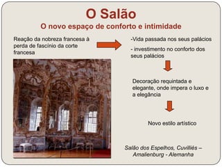 O Salão 
O novo espaço de conforto e intimidade 
Reação da nobreza francesa à 
perda de fascínio da corte 
francesa 
-Vida passada nos seus palácios 
- investimento no conforto dos 
seus palácios 
Decoração requintada e 
elegante, onde impera o luxo e 
a elegância 
Novo estilo artístico 
Salão dos Espelhos, Cuvilliés – 
Amalienburg - Alemanha 
 