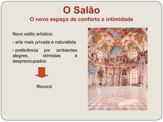 O Salão 
O novo espaço de conforto e intimidade 
Novo estilo artístico: 
- arte mais privada e naturalista 
- preferência por ambientes 
alegres, otimistas e 
despreocupados 
Rococó 
 