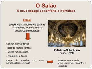 O Salão 
O novo espaço de conforto e intimidade 
Palácio de Schonbrunn 
Viena - XVIII 
Salões 
(dependência nobre, de amplas 
dimensões, faustosamente 
decorada e mobilada) 
Centros da vida social 
- local de reunião familiar 
- visitas mais solenes 
- banquetes e bailes 
- local de reunião com uma 
personalidade em voga 
Músicos, cantores de ópera, 
escritores, filósofos e cientistas 
 