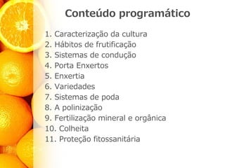 Conteúdo programático
1. Caracterização da cultura
2. Hábitos de frutificação
3. Sistemas de condução
4. Porta Enxertos
5. Enxertia
6. Variedades
7. Sistemas de poda
8. A polinização
9. Fertilização mineral e orgânica
10. Colheita
11. Proteção fitossanitária
 