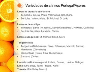 Variedades de citrinos Portugal/Açores
Laranjas brancas ou comuns
• Temporãs: Seleta, Prata, Valenciana, Salustiana
• Serôdias: Valencia late, St. Michael, D. João
Laranjas de umbigo
• Temporãs: Bahia (W. Navel), Navelina (Dalmau), Newhall, California
• Serôdia: Navelate, Lanelate, Rhode
Laranja sanguínea: St. Michael blood, Moro
Tangerineiras
• Tangerina (Setubalense, Nova, Ortanique, Murcott, Encore)
• Mandarina (Carvalhais)
• Clementinas (Nules, Fina, Clemenules)
• Satsuma (Okitsu)
Limoeiros (Branco regional, Lisboa, Eureka, Lunário, Galego)
Lima (Lima doce, Tahiti – Bears, Kaffir)
Toranja (Star Ruby, March)
 