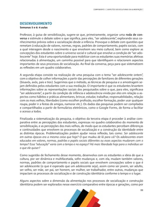 99
COMPONENTE 5 [ ASPECTOS SOCIOCULTURAIS DA ALIMENTAÇÃO ]
DESENVOLVIMENTO
Semanas 5 e 6: 4 aulas
Professor, à guisa de sensibilização, sugere-se que, primeiramente, organize uma roda de con-
versa e estimule o debate sobre o que significa, para eles, “ser adolescente”, explorando seus co-
nhecimentos prévios sobre a socialização desde a infância. Provoque o debate com questões que
remetam à educação de valores, normas, regras, padrões de comportamento, papéis sociais, com
a qual interagem desde o nascimento e que envolvem seu meio cultural, bem como explore as
concepções dos estudantes sobre o universo social e cultural que envolve a condição de “ser ado-
lescente” hoje. Esta é uma oportunidade para mobilizar com os estudantes suas memórias afetivas
relacionadas à alimentação, um caminho possível para que identifiquem e relacionem aspectos
importantes de seus processos de socialização. Ao final da conversa, peça para que sistematizem
as reflexões em um quadro colaborativo.
A segunda etapa consiste na realização de uma pesquisa com o tema “ser adolescente ontem”,
com o objetivo de colher informações a partir das percepções de familiares de diferentes gerações
(bisavós, avós, pais e tios). Sugerimos que o método, as técnicas de pesquisa e a amostragem se-
jam definidos pelos estudantes com a sua mediação. O importante é que os estudantes levantem
informações sobre as representações sociais dos pesquisados sobre o que, para eles, significava
“ser adolescente”, a partir da condição de infância e adolescência vivida por eles em relação a as-
pectos como hábitos e práticas alimentares, brincar, estudar, trabalhar, responsabilidades, relação
com os mais velhos, liberdades (como escolher profissão, escolher formação, poder usar qualquer
roupa, poder ir a festas de amigos, namorar etc.). Os dados das pesquisas podem ser compilados
e compartilhados a partir de formulários eletrônicos, como o Google Forms, de forma a facilitar
o acesso a todos.
Finalizada a sistematização da pesquisa, o objetivo da terceira etapa é proceder à análise com-
parativa entre as percepções dos estudantes, expressas no quadro colaborativo do momento de
sensibilização, e as percepções dos mais velhos, de modo que os estudantes percebam diferenças
e continuidades que envolvem os processos de socialização e a construção da identidade entre
as distintas épocas. Problematizações podem ajudar nessa reflexão, tais como: Ser adolescente
em outras épocas era a mesma coisa que hoje? O que mudou de lá para cá? Os adolescentes eram
educados em valores, normas, padrões e papéis sociais diferentes ou esses aspectos mudaram com o
tempo? Essa “educação” varia com o tempo e no espaço? Há mais liberdade hoje para o indivíduo ser
o que ele quiser?
Como sugestão de fechamento desse momento, desenvolva com os estudantes a ideia de que a
cultura, por ser dinâmica e multifacetada, sofre mudanças e, com ela, mudam também valores,
normas, padrões de comportamento e papéis sociais que envolvem concepções sobre o que é
ser adolescente (o que é esperado que um adolescente seja), assim como ser jovem, ser adulto,
ser velho, ser mãe, ser pai, ser homem, ser mulher, ser trabalhador, entre outras, mudanças que
impactam os processos de socialização e de construção identitária conforme o tempo e o lugar.
Alguns aspectos sobre a dimensão da alimentação nos processos de socialização e construção
identitária podem ser explorados nesse exercício comparativo entre épocas e gerações, como por
CHS-CNT cultura do solo V6.indd 99
CHS-CNT cultura do solo V6.indd 99 22/12/21 10:17
22/12/21 10:17
 