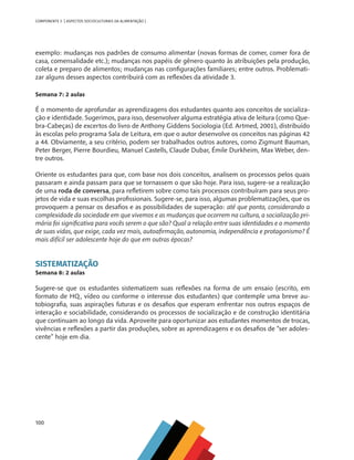 100
COMPONENTE 5 [ ASPECTOS SOCIOCULTURAIS DA ALIMENTAÇÃO ]
exemplo: mudanças nos padrões de consumo alimentar (novas formas de comer, comer fora de
casa, comensalidade etc.); mudanças nos papéis de gênero quanto às atribuições pela produção,
coleta e preparo de alimentos; mudanças nas configurações familiares; entre outros. Problemati-
zar alguns desses aspectos contribuirá com as reflexões da atividade 3.
Semana 7: 2 aulas
É o momento de aprofundar as aprendizagens dos estudantes quanto aos conceitos de socializa-
ção e identidade. Sugerimos, para isso, desenvolver alguma estratégia ativa de leitura (como Que-
bra-Cabeças) de excertos do livro de Anthony Giddens Sociologia (Ed. Artmed, 2001), distribuído
às escolas pelo programa Sala de Leitura, em que o autor desenvolve os conceitos nas páginas 42
a 44. Obviamente, a seu critério, podem ser trabalhados outros autores, como Zigmunt Bauman,
Peter Berger, Pierre Bourdieu, Manuel Castells, Claude Dubar, Émile Durkheim, Max Weber, den-
tre outros.
Oriente os estudantes para que, com base nos dois conceitos, analisem os processos pelos quais
passaram e ainda passam para que se tornassem o que são hoje. Para isso, sugere-se a realização
de uma roda de conversa, para refletirem sobre como tais processos contribuíram para seus pro-
jetos de vida e suas escolhas profissionais. Sugere-se, para isso, algumas problematizações, que os
provoquem a pensar os desafios e as possibilidades de superação: até que ponto, considerando a
complexidade da sociedade em que vivemos e as mudanças que ocorrem na cultura, a socialização pri-
mária foi significativa para vocês serem o que são? Qual a relação entre suas identidades e o momento
de suas vidas, que exige, cada vez mais, autoafirmação, autonomia, independência e protagonismo? É
mais difícil ser adolescente hoje do que em outras épocas?
SISTEMATIZAÇÃO
Semana 8: 2 aulas
Sugere-se que os estudantes sistematizem suas reflexões na forma de um ensaio (escrito, em
formato de HQ, vídeo ou conforme o interesse dos estudantes) que contemple uma breve au-
tobiografia, suas aspirações futuras e os desafios que esperam enfrentar nos outros espaços de
interação e sociabilidade, considerando os processos de socialização e de construção identitária
que continuam ao longo da vida. Aproveite para oportunizar aos estudantes momentos de trocas,
vivências e reflexões a partir das produções, sobre as aprendizagens e os desafios de “ser adoles-
cente” hoje em dia.
CHS-CNT cultura do solo V6.indd 100
CHS-CNT cultura do solo V6.indd 100 22/12/21 10:17
22/12/21 10:17
 