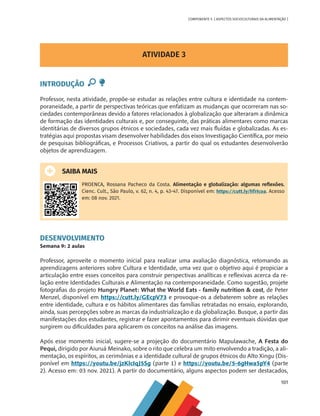101
COMPONENTE 5 [ ASPECTOS SOCIOCULTURAIS DA ALIMENTAÇÃO ]
ATIVIDADE 3
INTRODUÇÃO
Professor, nesta atividade, propõe-se estudar as relações entre cultura e identidade na contem-
poraneidade, a partir de perspectivas teóricas que enfatizam as mudanças que ocorreram nas so-
ciedades contemporâneas devido a fatores relacionados à globalização que alteraram a dinâmica
de formação das identidades culturais e, por conseguinte, das práticas alimentares como marcas
identitárias de diversos grupos étnicos e sociedades, cada vez mais fluídas e globalizadas. As es-
tratégias aqui propostas visam desenvolver habilidades dos eixos Investigação Científica, por meio
de pesquisas bibliográficas, e Processos Criativos, a partir do qual os estudantes desenvolverão
objetos de aprendizagem.
SAIBA MAIS
PROENCA, Rossana Pacheco da Costa. Alimentação e globalização: algumas reflexões.
Cienc. Cult., São Paulo, v. 62, n. 4, p. 43-47. Disponível em: https://cutt.ly/hTrIcoa. Acesso
em: 08 nov. 2021.
DESENVOLVIMENTO
Semana 9: 2 aulas
Professor, aproveite o momento inicial para realizar uma avaliação diagnóstica, retomando as
aprendizagens anteriores sobre Cultura e Identidade, uma vez que o objetivo aqui é propiciar a
articulação entre esses conceitos para construir perspectivas analíticas e reflexivas acerca da re-
lação entre Identidades Culturais e Alimentação na contemporaneidade. Como sugestão, projete
fotografias do projeto Hungry Planet: What the World Eats - family nutrition & cost, de Peter
Menzel, disponível em https://cutt.ly/GEcpV73 e provoque-os a debaterem sobre as relações
entre identidade, cultura e os hábitos alimentares das famílias retratadas no ensaio, explorando,
ainda, suas percepções sobre as marcas da industrialização e da globalização. Busque, a partir das
manifestações dos estudantes, registrar e fazer apontamentos para dirimir eventuais dúvidas que
surgirem ou dificuldades para aplicarem os conceitos na análise das imagens.
Após esse momento inicial, sugere-se a projeção do documentário Mapulawache, A Festa do
Pequi, dirigido por Aiuruá Meinako, sobre o rito que celebra um mito envolvendo a tradição, a ali-
mentação, os espíritos, as cerimônias e a identidade cultural de grupos étnicos do Alto Xingu (Dis-
ponível em https://youtu.be/jzKlcIqJ5Sg (parte 1) e https://youtu.be/5-6gHwa5pY4 (parte
2). Acesso em: 03 nov. 2021). A partir do documentário, alguns aspectos podem ser destacados,
CHS-CNT cultura do solo V6.indd 101
CHS-CNT cultura do solo V6.indd 101 22/12/21 10:17
22/12/21 10:17
 