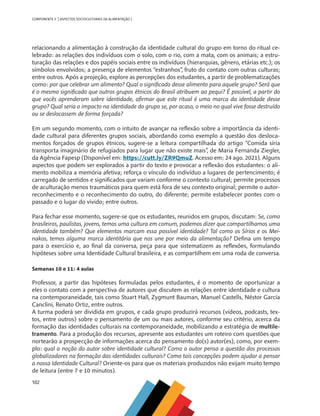 102
COMPONENTE 5 [ ASPECTOS SOCIOCULTURAIS DA ALIMENTAÇÃO ]
relacionando a alimentação à construção da identidade cultural do grupo em torno do ritual ce-
lebrado: as relações dos indivíduos com o solo, com o rio, com a mata, com os animais; a estru-
turação das relações e dos papéis sociais entre os indivíduos (hierarquias, gênero, etárias etc.); os
símbolos envolvidos; a presença de elementos “estranhos”, fruto do contato com outras culturas;
entre outros. Após a projeção, explore as percepções dos estudantes, a partir de problematizações
como: por que celebrar um alimento? Qual o significado desse alimento para aquele grupo? Será que
é o mesmo significado que outros grupos étnicos do Brasil atribuem ao pequi? É possível, a partir do
que vocês aprenderam sobre identidade, afirmar que este ritual é uma marca da identidade desse
grupo? Qual seria o impacto na identidade do grupo se, por acaso, o meio no qual vive fosse destruído
ou se deslocassem de forma forçada?
Em um segundo momento, com o intuito de avançar na reflexão sobre a importância da identi-
dade cultural para diferentes grupos sociais, abordando como exemplo a questão dos desloca-
mentos forçados de grupos étnicos, sugere-se a leitura compartilhada do artigo “Comida síria
transporta imaginário de refugiados para lugar que não existe mais”, de Maria Fernanda Ziegler,
da Agência Fapesp (Disponível em: https://cutt.ly/ZR9QmuZ. Acesso em: 24 ago. 2021). Alguns
aspectos que podem ser explorados a partir do texto e provocar a reflexão dos estudantes: o ali-
mento mobiliza a memória afetiva; reforça o vínculo do indivíduo a lugares de pertencimento; é
carregado de sentidos e significados que variam conforme o contexto cultural; permite processos
de aculturação menos traumáticos para quem está fora de seu contexto original; permite o autor-
reconhecimento e o reconhecimento do outro, do diferente; permite estabelecer pontes com o
passado e o lugar do vivido; entre outros.
Para fechar esse momento, sugere-se que os estudantes, reunidos em grupos, discutam: Se, como
brasileiros, paulistas, jovens, temos uma cultura em comum, podemos dizer que compartilhamos uma
identidade também? Que elementos marcam essa possível identidade? Tal como os Sírios e os Mei-
nakos, temos alguma marca identitária que nos une por meio da alimentação? Defina um tempo
para o exercício e, ao final da conversa, peça para que sistematizem as reflexões, formulando
hipóteses sobre uma Identidade Cultural brasileira, e as compartilhem em uma roda de conversa.
Semanas 10 e 11: 4 aulas
Professor, a partir das hipóteses formuladas pelos estudantes, é o momento de oportunizar a
eles o contato com a perspectiva de autores que discutem as relações entre identidade e cultura
na contemporaneidade, tais como Stuart Hall, Zygmunt Bauman, Manuel Castells, Néstor García
Canclini, Renato Ortiz, entre outros.
A turma poderá ser dividida em grupos, e cada grupo produzirá recursos (vídeos, podcasts, tex-
tos, entre outros) sobre o pensamento de um ou mais autores, conforme seu critério, acerca da
formação das identidades culturais na contemporaneidade, mobilizando a estratégia de multile-
tramento. Para a produção dos recursos, apresente aos estudantes um roteiro com questões que
nortearão a prospecção de informações acerca do pensamento do(s) autor(es), como, por exem-
plo: qual a noção do autor sobre identidade cultural? Como o autor pensa a questão dos processos
globalizadores na formação das identidades culturais? Como tais concepções podem ajudar a pensar
a nossa Identidade Cultural? Oriente-os para que os materiais produzidos não exijam muito tempo
de leitura (entre 7 e 10 minutos).
CHS-CNT cultura do solo V6.indd 102
CHS-CNT cultura do solo V6.indd 102 22/12/21 10:17
22/12/21 10:17
 