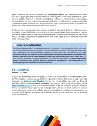 103
COMPONENTE 5 [ ASPECTOS SOCIOCULTURAIS DA ALIMENTAÇÃO ]
Após a produção dos recursos, organizar uma rotação por estações para apresentação dos traba-
lhos. Cada grupo passará por todas as estações e fará registros sobre o que aprenderam a partir
de cada trabalho analisado. Ao final, esses registros poderão ser sistematizados pelos grupos e
compartilhados em uma roda de conversa para refletirem: considerando as hipóteses elaboradas
anteriormente pelos estudantes e as perspectivas sobre o processo contemporâneo de formação das
identidades, como definir uma identidade cultural brasileira?
O objetivo é que os estudantes desenvolvam a noção de Identidade Cultural e, sobretudo, com-
preendam as questões (políticas, econômicas, sociais, ambientais etc.) que perpassam a constru-
ção dessas identidades nas sociedades contemporâneas (problemas relacionados aos nacionalis-
mos, à xenofobia, aos processos globalizadores, bem como a possibilidade do multiculturalismo,
entre outros aspectos).
DE OLHO NA INTEGRAÇÃO
Considerando as abordagens propostas pelos demais componentes desta Unidade Curricular, que versa-
rão sobre os diferentes tipos de solo e suas características, bem como a importância de sua “saúde” para
toda a vida que há nele, uma possibilidade de diálogo interdisciplinar é em torno da relação entre dife-
rentes tipos de solo e a maior ou menor disponibilidade/variabilidade de alimentos, problematizando
a forma como as culturas se apropriam desses fatores para construir seus marcadores identitários. Por
isso, professor, sugere-se, ao longo dos exercícios aqui propostos, problematizar: como o conhecimento
sobre os processos (físicos, químicos, biológicos, fisiológicos, geológicos etc.) relacionados ao solo e à
alimentação influi nas dinâmicas das diversas culturas?
SISTEMATIZAÇÃO
Semana 12: 2 aulas
A guisa de fechamento desta Atividade 3, sugere-se a leitura crítica e compartilhada do tex-
to “Alimentação é identidade, mas também é poder”, de Camila Nishimoto e José Felipe Vaz,
disponível em https://cutt.ly/OEcvbnf (Acesso em: 24 set. 2021), que pode ser desenvol-
vido por meio da estratégia Quebra Cabeças, cujo passo a passo pode ser acessado no link
https://cutt.ly/RTrS93V. Para finalizar esse momento, professor, sugere-se que cada estudante
formule um problema que gostaria de investigar acerca da relação entre Identidade Cultural
e Alimentação na contemporaneidade, a partir de situações vivenciadas em seu cotidiano, sua
condição adolescente e seus projetos de vida (o que fornecerá elementos para a avaliação
teórico-conceitual).
CHS-CNT cultura do solo V6.indd 103
CHS-CNT cultura do solo V6.indd 103 22/12/21 10:17
22/12/21 10:17
 