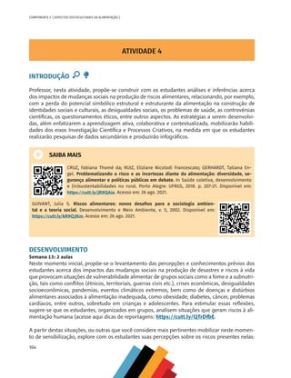 104
COMPONENTE 5 [ ASPECTOS SOCIOCULTURAIS DA ALIMENTAÇÃO ]
ATIVIDADE 4
INTRODUÇÃO
Professor, nesta atividade, propõe-se construir com os estudantes análises e inferências acerca
dos impactos de mudanças sociais na produção de riscos alimentares, relacionando, por exemplo,
com a perda do potencial simbólico estrutural e estruturante da alimentação na construção de
identidades sociais e culturais, as desigualdades sociais, os problemas de saúde, as controvérsias
científicas, os questionamentos éticos, entre outros aspectos. As estratégias a serem desenvolvi-
das, além enfatizarem a aprendizagem ativa, colaborativa e contextualizada, mobilizarão habili-
dades dos eixos Investigação Científica e Processos Criativos, na medida em que os estudantes
realizarão pesquisas de dados secundários e produzirão infográficos.
SAIBA MAIS
CRUZ, Fabiana Thomé da; RUIZ, Eliziane Nicolodi Francescato; GERHARDT, Tatiana En-
gel. Problematizando o risco e as incertezas diante da alimentação: diversidade, se-
gurança alimentar e políticas públicas em debate. In Saúde coletiva, desenvolvimento
e (in)sustentabilidades no rural. Porto Alegre: UFRGS, 2018. p. 207-21. Disponível em:
https://cutt.ly/jR9QAie. Acesso em: 26 ago. 2021.
GUIVANT, Julia S. Riscos alimentares: novos desafios para a sociologia ambien-
tal e a teoria social. Desenvolvimento e Meio Ambiente, v. 5, 2002. Disponível em:
https://cutt.ly/kR9QJKm. Acesso em: 26 ago. 2021.
DESENVOLVIMENTO
Semana 13: 2 aulas
Neste momento inicial, propõe-se o levantamento das percepções e conhecimentos prévios dos
estudantes acerca dos impactos das mudanças sociais na produção de desastres e riscos à vida
que provocam situações de vulnerabilidade alimentar de grupos sociais como a fome e a subnutri-
ção, tais como conflitos (étnicos, territoriais, guerras civis etc.), crises econômicas, desigualdades
socioeconômicas, pandemias, eventos climáticos extremos, bem como de doenças e distúrbios
alimentares associados à alimentação inadequada, como obesidade, diabetes, câncer, problemas
cardíacos, entre outros, sobretudo em crianças e adolescentes. Para estimular essas reflexões,
sugere-se que os estudantes, organizados em grupos, analisem situações que geram riscos à ali-
mentação humana (acesse aqui dicas de reportagens: https://cutt.ly/QTrDfbE.
A partir destas situações, ou outras que você considere mais pertinentes mobilizar neste momen-
to de sensibilização, explore com os estudantes suas percepções sobre os riscos presentes nelas:
CHS-CNT cultura do solo V6.indd 104
CHS-CNT cultura do solo V6.indd 104 22/12/21 10:17
22/12/21 10:17
 