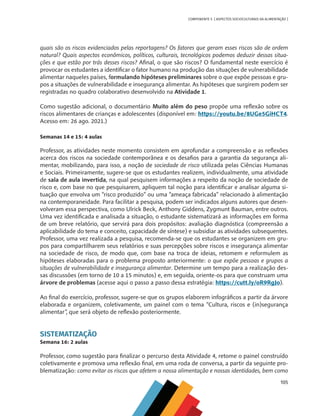 105
COMPONENTE 5 [ ASPECTOS SOCIOCULTURAIS DA ALIMENTAÇÃO ]
quais são os riscos evidenciados pelas reportagens? Os fatores que geram esses riscos são de ordem
natural? Quais aspectos econômicos, políticos, culturais, tecnológicos podemos deduzir dessas situa-
ções e que estão por trás desses riscos? Afinal, o que são riscos? O fundamental neste exercício é
provocar os estudantes a identificar o fator humano na produção das situações de vulnerabilidade
alimentar naqueles países, formulando hipóteses preliminares sobre o que expõe pessoas e gru-
pos a situações de vulnerabilidade e insegurança alimentar. As hipóteses que surgirem podem ser
registradas no quadro colaborativo desenvolvido na Atividade 1.
Como sugestão adicional, o documentário Muito além do peso propõe uma reflexão sobre os
riscos alimentares de crianças e adolescentes (disponível em: https://youtu.be/8UGe5GiHCT4.
Acesso em: 26 ago. 2021.)
Semanas 14 e 15: 4 aulas
Professor, as atividades neste momento consistem em aprofundar a compreensão e as reflexões
acerca dos riscos na sociedade contemporânea e os desafios para a garantia da segurança ali-
mentar, mobilizando, para isso, a noção de sociedade de risco utilizada pelas Ciências Humanas
e Sociais. Primeiramente, sugere-se que os estudantes realizem, individualmente, uma atividade
de sala de aula invertida, na qual pesquisem informações a respeito da noção de sociedade de
risco e, com base no que pesquisarem, apliquem tal noção para identificar e analisar alguma si-
tuação que envolva um “risco produzido” ou uma “ameaça fabricada” relacionado à alimentação
na contemporaneidade. Para facilitar a pesquisa, podem ser indicados alguns autores que desen-
volveram essa perspectiva, como Ulrick Beck, Anthony Giddens, Zygmunt Bauman, entre outros.
Uma vez identificada e analisada a situação, o estudante sistematizará as informações em forma
de um breve relatório, que servirá para dois propósitos: avaliação diagnóstica (compreensão a
aplicabilidade do tema e conceito, capacidade de síntese) e subsidiar as atividades subsequentes.
Professor, uma vez realizada a pesquisa, recomenda-se que os estudantes se organizem em gru-
pos para compartilharem seus relatórios e suas percepções sobre riscos e insegurança alimentar
na sociedade de risco, de modo que, com base na troca de ideias, retomem e reformulem as
hipóteses elaboradas para o problema proposto anteriormente: o que expõe pessoas e grupos a
situações de vulnerabilidade e insegurança alimentar. Determine um tempo para a realização des-
sas discussões (em torno de 10 a 15 minutos) e, em seguida, oriente-os para que construam uma
árvore de problemas (acesse aqui o passo a passo dessa estratégia: https://cutt.ly/oR9RgJo).
Ao final do exercício, professor, sugere-se que os grupos elaborem infográficos a partir da árvore
elaborada e organizem, coletivamente, um painel com o tema “Cultura, riscos e (in)segurança
alimentar”, que será objeto de reflexão posteriormente.
SISTEMATIZAÇÃO
Semana 16: 2 aulas
Professor, como sugestão para finalizar o percurso desta Atividade 4, retome o painel construído
coletivamente e promova uma reflexão final, em uma roda de conversa, a partir da seguinte pro-
blematização: como evitar os riscos que afetem a nossa alimentação e nossas identidades, bem como
CHS-CNT cultura do solo V6.indd 105
CHS-CNT cultura do solo V6.indd 105 22/12/21 10:17
22/12/21 10:17
 