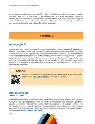 106
COMPONENTE 5 [ ASPECTOS SOCIOCULTURAIS DA ALIMENTAÇÃO ]
de povos e grupos sociais mais vulneráveis? O objetivo é mobilizar os conhecimentos desenvolvidos
até aqui, propiciando momentos de troca e sistematização, ao mesmo tempo que possibilita a
verificação das aprendizagens. Como produto desse momento, sugere-se a criação de charges ou
memes sobre a temática debatida, na qual os estudantes exponham suas concepções pessoais (o
que fornecerá elementos para a avaliação teórico-conceitual).
ATIVIDADE 5
INTRODUÇÃO
Para concluir esse componente, propõe-se que os estudantes realizem estudos de caso que en-
volvem situações-problemas relacionadas às dimensões socioculturais da alimentação. A ideia
é oportunizar aos alunos aproximação com problemas reais do cotidiano e do entorno em que
vivem sobre a temática desenvolvida nesta Unidade Curricular mobilizando, para isso, as aprendi-
zagens desenvolvidas neste e nos demais componentes do aprofundamento integrado, de modo
que sejam desenvolvidas habilidades do eixo de Investigação Científica, familiarizando os estu-
dantes com o processo de construção do conhecimento por meio do método científico para a
resolução de problemas.
SAIBA MAIS
SPRICIGO, Cinthia Bittencourt. Estudo de caso como abordagem de ensino. PUC-SP, 2014.
Disponível em: https://cutt.ly/PR9QMIy. Acesso em: 01 set. 2021.
DESENVOLVIMENTO
Semana 17: 2 aulas
Neste primeiro momento, sugere-se que seja apresentado aos estudantes a proposta de Estudo de
Caso, o que é e o que se pretende com a sua realização. Em seguida, para introduzir a questão da
segurança alimentar e provocar-lhes a criação de ideias, organize-os em grupos e oriente-os para
ler e analisar a Lei nº 11.346, de 15 de setembro de 2006, bem como o Decreto nº 7.272, de 25 de
agosto de 2010, relacionados à Política Nacional de Segurança Alimentar e Nutricional - PNSAN
(disponível em https://cutt.ly/DR9Q8r2).
CHS-CNT cultura do solo V6.indd 106
CHS-CNT cultura do solo V6.indd 106 22/12/21 10:17
22/12/21 10:17
 