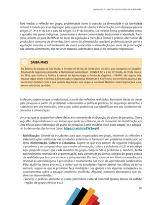 107
COMPONENTE 5 [ ASPECTOS SOCIOCULTURAIS DA ALIMENTAÇÃO ]
Para mediar a reflexão em grupo, problematize como a questão da diversidade e da identidade
cultural é tratada por essa legislação para a garantia do direito à alimentação, com destaque para os
artigos 2º, 3º e 4º da Lei e para os artigos 3 e 4º do Decreto. Da mesma forma, problematize como
a questão dos povos indígenas, quilombolas e demais comunidades tradicionais é abordada. Além
disso, oriente-os para identificar no texto da legislação a menção a formas e práticas alternativas de
produção e consumo de alimentos, bem como de alimentação saudável, problematizando como a
legislação concebe o enfrentamento de riscos associados à alimentação por meio da preservação
das culturas alimentares, dos recursos naturais, sobretudo o solo, e do consumo responsável.
SAIBA MAIS
No âmbito do estado de São Paulo, o Decreto nº 59.146, de 30 de abril de 2013, que reorganiza o Conselho
Estadual de Segurança Alimentar e Nutricional Sustentável - CONSEA-SP, e a Lei nº 16.684, de 19 de março
de 2018, que institui a Política Estadual de Agroecologia e Produção Orgânica – PEAPO, são alguns dos
marcos legais sobre o Direito à Alimentação e Segurança Alimentar e Nutricional no território paulista. Os
municípios também têm a sua própria legislação, que segue a nacional. Mobilize essas legislações para
serem estudadas também.
Professor, sugere-se que os estudantes, a partir das reflexões realizadas, formulem ideias de temas
para pesquisa a partir de problemas relacionados a políticas públicas de segurança alimentar e
nutricional em seu município, bem como sobre problemas que identificam em seu cotidiano rela-
cionados à alimentação.
Uma vez que os grupos formulem ideias, é o momento de elaboração do plano de pesquisa. Como
sugestão, disponibilizamos um roteiro que pode ser utilizado, neste momento de mobilização, em
uma oficina para elaboração do plano de pesquisa. Como modelo, você pode adaptá-lo e adequá-
-lo às demandas das turmas (Link: https://cutt.ly/uEWTwq9).
•	 Mobilização: Oriente os estudantes para que, organizados em grupo, retomem as reflexões e
sistematizações realizadas nas atividades anteriores e formulem um problema relacionado ao
tema Alimentação, Cultura e Cidadania. Sugere-se que eles partam da seguinte indagação:
o problema a ser compreendido, que envolve alimentação, cultura e cidadania, é (...)? A estratégia
aqui proposta requer que cada membro do grupo compreenda o problema e, também, tenha
conhecimento necessário e argumentação, para convencer os demais colegas do grupo acerca
da realidade que buscam analisar e compreender. Por isso, torna-se um ótimo momento para
retomar as aprendizagens e possibilitar o nivelamento por meio do aprendizado colaborativo.
Para ajudá-los nesse processo, e evitar que os estudantes fiquem apenas nas ideias do senso
comum, sugere-se que o professor faça mediações nos grupos com algumas indagações ou
apontamentos sobre a situação-problema escolhida. Algumas possíveis abordagens que po-
dem ser desenvolvidas:
•	Saberes e práticas alimentares como patrimônio cultural imaterial (pratos típicos da cidade,
região, de grupos étnicos etc.);
CHS-CNT cultura do solo V6.indd 107
CHS-CNT cultura do solo V6.indd 107 22/12/21 10:17
22/12/21 10:17
 