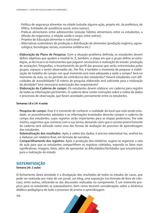 108
COMPONENTE 5 [ ASPECTOS SOCIOCULTURAIS DA ALIMENTAÇÃO ]
•	Política de segurança alimentar na cidade (estudar alguma ação, projeto etc. da prefeitura, de
ONGs, Entidades de assistência social, entre outros);
•	Práticas alimentares entre adolescentes (estudar hábitos alimentares entre os estudantes, a
difusão do veganismo, a relação saúde e corpo, entre outras);
•	Projetos de Educação alimentar e nutricional.
•	Alternativas sustentáveis de produção e distribuição de alimentos (produção orgânica, agroe-
cológica, tecnologias sociais, economia solidária etc.)
•	 Elaboração do Plano de Pesquisa: Com a situação-problema definida, os estudantes devem
definir objetivos que ajudem a resolvê-lo. É, também, a etapa em que o grupo define as estra-
tégias, as técnicas e os instrumentos que julguem necessários à realização do estudo: produção
de anotações, fotografias, o levantamento do perfil das pessoas que serão entrevistadas pelos
grupos, espaços a serem observados etc. Por fim, é também o momento de preparar a viabili-
zação do trabalho de campo: em qual momento será mais adequada a saída a campo? Será no
momento da aula, ou no período do contraturno dos estudantes? Haverá estudantes com difi-
culdades de acessibilidade? O roteiro de pesquisa elaborado será suficiente para a realização
da atividade? Será necessário autorização dos responsáveis?
•	 Elaboração do Caderno de campo: Os estudantes devem elaborar um caderno para registro
de todas as informações pertinentes. O caderno deve conter instruções sobre a coleta de dados
e processos de observação, que foram acordados previamente entre os estudantes.
Semanas 18 e 19: 4 aulas
•	 Pesquisa de campo: Esse é o momento de conhecer a realidade do local que está sendo estu-
dado. os procedimentos adotados e as informações levantadas deverão compor o caderno de
campo dos estudantes, cujos registros serão importantes para as etapas posteriores. Por este
motivo, sugerimos que converse com a sua turma, deixando claro que o correto preenchimento
do caderno será utilizado como uma das formas de avaliação do processo de aprendizagem
dos estudantes.
•	 Sistematização dos resultados: Após a coleta dos dados, é preciso sistematizá-los, analisá-los
e elaborar um relatório final, em formato de narrativa.
•	 Compartilhamento dos registros: Após a produção dos relatórios, sugere-se organizar a sala
de aula para que os estudantes compartilhem os registros coletados, expondo os fatos mais
significativos, imagens, fotos, além de apresentar as dificuldades/facilidades que encontraram
para a realização do estudo.
SISTEMATIZAÇÃO
Semana 20: 2 aulas
O fechamento desta atividade é a divulgação dos resultados de todos os estudos de casos, que
pode ser realizada por meio de um jornal, um blog, uma exposição (no formato de feira de ciên-
cias), entre outras, utilizando-se das discussões realizadas no componente. É um momento pro-
pício para os estudantes se autoavaliarem, bem como tecerem considerações sobre a dinâmica
didático-pedagógica de todo o processo de ensino e aprendizagem.
CHS-CNT cultura do solo V6.indd 108
CHS-CNT cultura do solo V6.indd 108 22/12/21 10:17
22/12/21 10:17
 