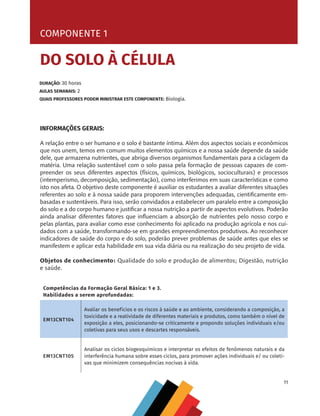 11
INFORMAÇÕES GERAIS:
A relação entre o ser humano e o solo é bastante íntima. Além dos aspectos sociais e econômicos
que nos unem, temos em comum muitos elementos químicos e a nossa saúde depende da saúde
dele, que armazena nutrientes, que abriga diversos organismos fundamentais para a ciclagem da
matéria. Uma relação sustentável com o solo passa pela formação de pessoas capazes de com-
preender os seus diferentes aspectos (físicos, químicos, biológicos, socioculturais) e processos
(intemperismo, decomposição, sedimentação), como interferimos em suas características e como
isto nos afeta. O objetivo deste componente é auxiliar os estudantes a avaliar diferentes situações
referentes ao solo e à nossa saúde para proporem intervenções adequadas, cientificamente em-
basadas e sustentáveis. Para isso, serão convidados a estabelecer um paralelo entre a composição
do solo e a do corpo humano e justificar a nossa nutrição a partir de aspectos evolutivos. Poderão
ainda analisar diferentes fatores que influenciam a absorção de nutrientes pelo nosso corpo e
pelas plantas, para avaliar como esse conhecimento foi aplicado na produção agrícola e nos cui-
dados com a saúde, transformando-se em grandes empreendimentos produtivos. Ao reconhecer
indicadores de saúde do corpo e do solo, poderão prever problemas de saúde antes que eles se
manifestem e aplicar esta habilidade em sua vida diária ou na realização do seu projeto de vida.
Objetos de conhecimento: Qualidade do solo e produção de alimentos; Digestão, nutrição
e saúde.
COMPONENTE 1
DO SOLO À CÉLULA
Competências da Formação Geral Básica: 1 e 3.
Habilidades a serem aprofundadas:
EM13CNT104
Avaliar os benefícios e os riscos à saúde e ao ambiente, considerando a composição, a
toxicidade e a reatividade de diferentes materiais e produtos, como também o nível de
exposição a eles, posicionando-se criticamente e propondo soluções individuais e/ou
coletivas para seus usos e descartes responsáveis.
EM13CNT105
Analisar os ciclos biogeoquímicos e interpretar os efeitos de fenômenos naturais e da
interferência humana sobre esses ciclos, para promover ações individuais e/ ou coleti-
vas que minimizem consequências nocivas à vida.
DURAÇÃO: 30 horas
AULAS SEMANAIS: 2
QUAIS PROFESSORES PODEM MINISTRAR ESTE COMPONENTE: Biologia.
CHS-CNT cultura do solo V6.indd 11
CHS-CNT cultura do solo V6.indd 11 22/12/21 10:17
22/12/21 10:17
 