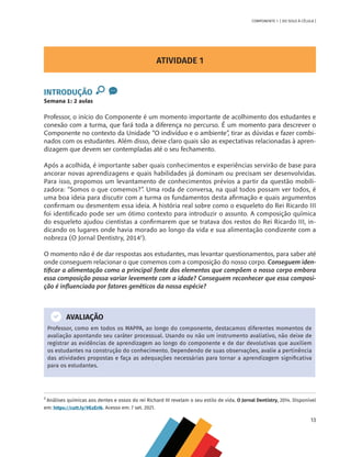 13
COMPONENTE 1 [ DO SOLO À CÉLULA ]
ATIVIDADE 1
INTRODUÇÃO
Semana 1: 2 aulas
Professor, o início do Componente é um momento importante de acolhimento dos estudantes e
conexão com a turma, que fará toda a diferença no percurso. É um momento para descrever o
Componente no contexto da Unidade “O indivíduo e o ambiente”, tirar as dúvidas e fazer combi-
nados com os estudantes. Além disso, deixe claro quais são as expectativas relacionadas à apren-
dizagem que devem ser contempladas até o seu fechamento.
Após a acolhida, é importante saber quais conhecimentos e experiências servirão de base para
ancorar novas aprendizagens e quais habilidades já dominam ou precisam ser desenvolvidas.
Para isso, propomos um levantamento de conhecimentos prévios a partir da questão mobili-
zadora: “Somos o que comemos?”. Uma roda de conversa, na qual todos possam ver todos, é
uma boa ideia para discutir com a turma os fundamentos desta afirmação e quais argumentos
confirmam ou desmentem essa ideia. A história real sobre como o esqueleto do Rei Ricardo III
foi identificado pode ser um ótimo contexto para introduzir o assunto. A composição química
do esqueleto ajudou cientistas a confirmarem que se tratava dos restos do Rei Ricardo III, in-
dicando os lugares onde havia morado ao longo da vida e sua alimentação condizente com a
nobreza (O Jornal Dentistry, 20141
).
O momento não é de dar respostas aos estudantes, mas levantar questionamentos, para saber até
onde conseguem relacionar o que comemos com a composição do nosso corpo. Conseguem iden-
tificar a alimentação como a principal fonte dos elementos que compõem o nosso corpo embora
essa composição possa variar levemente com a idade? Conseguem reconhecer que essa composi-
ção é influenciada por fatores genéticos da nossa espécie?
AVALIAÇÃO
Professor, como em todos os MAPPA, ao longo do componente, destacamos diferentes momentos de
avaliação apontando seu caráter processual. Usando ou não um instrumento avaliativo, não deixe de
registrar as evidências de aprendizagem ao longo do componente e de dar devolutivas que auxiliem
os estudantes na construção do conhecimento. Dependendo de suas observações, avalie a pertinência
das atividades propostas e faça as adequações necessárias para tornar a aprendizagem significativa
para os estudantes.
1
Análises químicas aos dentes e ossos do rei Richard III revelam o seu estilo de vida. O Jornal Dentistry, 2014. Disponível
em: https://cutt.ly/9EzErIk. Acesso em: 7 set. 2021.
CHS-CNT cultura do solo V6.indd 13
CHS-CNT cultura do solo V6.indd 13 22/12/21 10:17
22/12/21 10:17
 