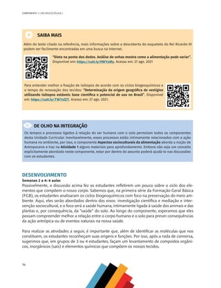 14
COMPONENTE 1 [ DO SOLO À CÉLULA ]
SAIBA MAIS
Além do texto citado na referência, mais informações sobre a descoberta do esqueleto do Rei Ricardo III
podem ser facilmente encontradas em uma busca na Internet.
“Dieta na ponta dos dedos. Análise de unhas mostra como a alimentação pode variar”.
Disponível em: https://cutt.ly/9WYxiRy. Acesso em: 27 ago. 2021
Para entender melhor a fixação de isótopos de acordo com os ciclos biogeoquímicos e
o tempo de renovação dos tecidos: “Determinação da origem geográfica de vestígios
utilizando isótopos estáveis: base científica e potencial de uso no Brasil”. Disponível
em: https://cutt.ly/TWYxlZT. Acesso em: 27 ago. 2021.
DE OLHO NA INTEGRAÇÃO
Os tempos e processos ligados à relação do ser humano com o solo permeiam todos os componentes
desta Unidade Curricular. Inevitavelmente, esses processos estão intimamente relacionados com a ação
humana no ambiente, por isso, o componente Aspectos socioculturais da alimentação aborda a noção de
Antropoceno e traz na Atividade 1 alguns materiais para aprofundamento. Embora não seja um conceito
explicitamente abordado neste componente, estar por dentro do assunto poderá ajudá-lo nas discussões
com os estudantes.
DESENVOLVIMENTO
Semanas 2 a 4: 6 aulas
Possivelmente, a discussão acima fez os estudantes refletirem um pouco sobre o ciclo dos ele-
mentos que compõem o nosso corpo. Sabemos que, na primeira série da Formação Geral Básica
(FGB), os estudantes analisaram os ciclos biogeoquímicos com foco na preservação do meio am-
biente. Aqui, eles serão abordados dentro dos eixos: investigação científica e mediação e inter-
venção sociocultural, e o foco será a saúde humana, intimamente ligada à saúde dos animais e das
plantas e, por consequência, da “saúde” do solo. Ao longo do componente, esperamos que eles
possam compreender melhor a relação entre o corpo humano e o solo para prever consequências
da ação antrópica ou de eventos naturais na nossa saúde.
Para realizar as atividades a seguir, é importante que, além de identificar as moléculas que nos
constituem, os estudantes reconheçam suas origens e funções. Por isso, após a roda de conversa,
sugerimos que, em grupos de 3 ou 4 estudantes, façam um levantamento de compostos orgâni-
cos, inorgânicos (sais) e elementos químicos que compõem os nossos tecidos.
CHS-CNT cultura do solo V6.indd 14
CHS-CNT cultura do solo V6.indd 14 22/12/21 10:17
22/12/21 10:17
 