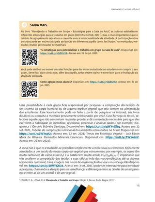 15
COMPONENTE 1 [ DO SOLO À CÉLULA ]
SAIBA MAIS
No livro “Planejando o Trabalho em Grupo – Estratégias para a Sala de Aula”, as autoras estabelecem
diferentes estratégias para o trabalho em grupo (COHEN e LOTAN, 20172
). Mas, o mais importante é que o
critério de agrupamento seja claro e coerente com a intencionalidade da atividade. A participação ativa
de todos pode ser estimulada pela atribuição de diferentes papéis como: facilitador/harmonizador/me-
diador, relator, gerenciador de materiais
“4 estratégias para potencializar o trabalho em grupo na sala de aula”. Disponível em:
https://cutt.ly/zQZGU2B. Acesso em: 28 de jul. 2021.
Você pode atribuir ao menos uma das funções para dar maior autoridade ao estudante em cumprir o seu
papel. Deve ficar claro ainda que, além dos papéis, todos devem opinar e contribuir para a finalização da
atividade proposta.
Como agrupo meus alunos? Disponível em: https://cutt.ly/SQZGHiZ. Acesso em: 23 de
jul. 2021.
Uma possibilidade é cada grupo ficar responsável por pesquisar a composição dos tecidos de
um sistema do corpo humano ou de alguma espécie vegetal que seja comum na alimentação
dos estudantes. Esse levantamento pode ser feito a partir de pesquisas na internet, em livros
didáticos ou consulta a materiais previamente selecionados por você. Caso forneça os textos, se-
lecione aqueles que não contenham respostas prontas e dê a orientação necessária para que eles
exercitem a habilidade de identificar, selecionar, processar e analisar dados (por exemplo: Bio-
química / Genário Sobreira Santiago. Disponível em: https://cutt.ly/gWYvGNq. Acesso em: 22
set. 2021; Tabelas de composição nutricional dos alimentos consumidos no Brasil. Disponível em:
https://cutt.ly/JWYnpUs. Acesso em: 22 set. 2021; Temas em Fisiologia Vegetal – Luiz Edson
Mota de Oliveira. Elementos Minerais Essenciais. Disponível em: https://cutt.ly/ZWYn6hP.
Acesso em: 22 set. 2021).
A ideia não é que os estudantes se prendam simplesmente a moléculas ou elementos tipicamente
associados a um tecido do nosso corpo ou vegetal que consumimos, por exemplo, os ossos têm
muito carbonato de cálcio (CaCO3) e a batata tem muito amido (C6H10O5)n. É importante que
eles analisem a composição dos tecidos e suas células indo das macromoléculas até os átomos
(elementos químicos). Uma imagem dos níveis de organização dos seres vivos (Sugestão disponí-
vel em: https://cutt.ly/DWYGK35. Acesso em: 3 set. 2021) pode ser interessante para introduzir
a pesquisa, chamando a atenção para as semelhanças e diferenças entre as células de um organis-
mo e entre as de um animal e de um vegetal.
2
COHEN, E. G.; LOTAN, R. A. Planejando o Trabalho em Grupo. Edição 3. Penso, Porto Alegre, 2017.
CHS-CNT cultura do solo V6.indd 15
CHS-CNT cultura do solo V6.indd 15 22/12/21 10:17
22/12/21 10:17
 
