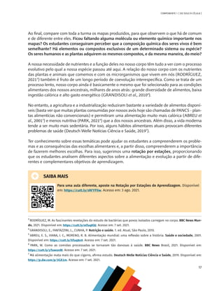 17
COMPONENTE 1 [ DO SOLO À CÉLULA ]
Ao final, compare com toda a turma os mapas produzidos, para que observem o que há de comum
e de diferente entre eles. Ficou faltando alguma molécula ou elemento químico importante nos
mapas? Os estudantes conseguiram perceber que a composição química dos seres vivos é bem
semelhante? Há elementos ou compostos exclusivos de um determinado sistema ou espécie?
Os seres humanos e as plantas adquirem os mesmos compostos, e da mesma maneira, do meio?
A nossa necessidade de nutrientes e a função deles no nosso corpo têm tudo a ver com o processo
evolutivo pelo qual a nossa espécie passou até aqui. A relação do nosso corpo com os nutrientes
das plantas e animais que comemos e com os microrganismos que vivem em nós (RODRÍGUEZ,
20213
) também é fruto de um longo período de coevolução interespecífica. Como se trata de um
processo lento, nosso corpo ainda é basicamente o mesmo que foi selecionado para as condições
alimentares dos nossos ancestrais, milhares de anos atrás: grande diversidade de alimentos, baixa
ingestão calórica e alto gasto energético (GRANDISOLI et al., 20104
).
No entanto, a agricultura e a industrialização reduziram bastante a variedade de alimentos disponí-
veis (basta ver que muitas plantas consumidas por nossos avós hoje são chamadas de PANCS - plan-
tas alimentícias não convencionais) e permitiram uma alimentação muito mais calórica (ABREU et
al., 20015
) e menos nutritiva (PARK, 20216
) que a dos nossos ancestrais. Além disso, a vida moderna
tende a ser muito mais sedentária. Por isso, alguns hábitos alimentares atuais provocam diferentes
problemas de saúde (Deutsch Welle Notícias Ciência e Saúde, 20197
).
Ter conhecimento sobre essas temáticas pode ajudar os estudantes a compreenderem os proble-
mas e as consequências das escolhas alimentares e, a partir disso, compreenderem a importância
de fazerem melhores escolhas. Para isso, sugerimos uma rotação por estações, proporcionando
que os estudantes analisem diferentes aspectos sobre a alimentação e evolução a partir de dife-
rentes e complementares objetivos de aprendizagem.
SAIBA MAIS
Para uma aula diferente, aposte na Rotação por Estações de Aprendizagem. Disponível
em: https://cutt.ly/sWYFliw. Acesso em: 3 ago. 2021.
3
RODRÍGUEZ, M. As fascinantes revelações do estudo de bactérias que povos isolados carregam no corpo. BBC News Mun-
do, 2021. Disponível em: https://cutt.ly/mTuqKbJ. Acesso em: 7 set. 2021.
4
GRANDISOLI, E., FANTAZZINI, L., CUNHA, P. Nutrição e saúde. 1. ed. Atual, São Paulo, 2010.
5
ABREU, E. S., VIANA, I. C., MORENO, R. B. Alimentação mundial: uma reflexão sobre a história. Saúde e sociedade, 2001.
Disponível em: https://cutt.ly/hTuq8n9. Acesso em: 7 set. 2021.
6
PARK, W. Como as comidas processadas se tornaram tão danosas à saúde. BBC News Brasil, 2021. Disponível em:
https://cutt.ly/yTuwonM. Acesso em: 7 set. 2021.
7
Má alimentação mata mais do que cigarro, afirma estudo. Deutsch Welle Notícias Ciência e Saúde, 2019. Disponível em:
https://p.dw.com/p/3GE1m. Acesso em: 7 set. 2021.
CHS-CNT cultura do solo V6.indd 17
CHS-CNT cultura do solo V6.indd 17 22/12/21 10:17
22/12/21 10:17
 