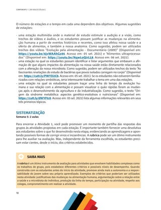 18
COMPONENTE 1 [ DO SOLO À CÉLULA ]
O número de estações e o tempo em cada uma dependem dos objetivos. Algumas sugestões
de estações:
•	 uma estação multimídia onde o material de estudo estimule a audição e a visão, como
trechos de vídeos e áudios, e os estudantes possam justificar as mudanças na alimenta-
ção humana a partir de eventos históricos e recentes, como isso afetou nossa saúde e a
oferta de alimentos, e também a nossa anatomia. Como sugestão, podem ser utilizados
trechos dos vídeos “Evolução pela alimentação - Documentário (2009)” (Disponível em:
https://youtu.be/6jvWAAhGs44. Acesso em: 05 set. 2021) e “Alimentos ultraprocessa-
dos’’ (Disponível em: https://youtu.be/NqwLoQirLL8. Acesso em: 06 set. 2021).
•	 uma estação na qual os estudantes possam identificar e listar argumentos que embasam a afir-
mação de que alguns impactos da alimentação na nossa saúde estão diretamente relacionados
com a alteração da nossa microbiota. Como sugestão, podem ser utilizados trechos do texto “As
fascinantes revelações do estudo de bactérias que povos isolados carregam no corpo” (Disponível
em: https://cutt.ly/PWYD2Cb. Acesso em: 05 set. 2021). Se os estudantes não estiverem familia-
rizados com relações simbióticas, seria interessante trabalhar o tema em uma das estações.
•	 uma estação na qual os estudantes possam traçar uma linha do tempo da evolução hu-
mana e sua relação com a alimentação e possam visualizar o quão rápidas foram as mudan-
ças após o desenvolvimento da agricultura e da industrialização. Como sugestão, o texto “Ori-
gem da síndrome metabólica: aspectos genético-evolutivos e nutricionais” (Disponível em:
https://cutt.ly/dWYFtc0. Acesso em: 05 set. 2021) lista algumas informações relevantes em seus
três primeiros tópicos.
SISTEMATIZAÇÃO
Semana 5: 2 aulas
Para encerrar a Atividade 1, você pode promover um momento de partilha das respostas dos
grupos às atividades propostas em cada estação. É importante também fornecer uma devolutiva
aos estudantes sobre o que foi desenvolvido nesta etapa, evidenciando as aprendizagens e apon-
tando possíveis formas de corrigir erros e incoerências. A rubrica pode ser um ótimo instrumento
para lhe auxiliar na avaliação. Mas, independente da ferramenta escolhida, os estudantes preci-
sam estar cientes, desde o início, dos critérios estabelecidos.
SAIBA MAIS
A rubrica é um ótimo instrumento de avaliação para atividades que envolvem habilidades complexas como
os trabalhos de grupo, pois estabelece diferentes critérios e possíveis níveis de desempenho. Quando
construída com os estudantes antes do início da atividade, promove ainda mais a autonomia e a respon-
sabilidade do jovem sobre seu próprio aprendizado. Exemplos de critérios que poderiam ser utilizados
nesta atividade: justificativas das mudanças na alimentação humana, argumentação sobre a relação entre
a saúde e a microbiota do indivíduo, produção da linha do tempo, participação na atividade, respeito aos
colegas, comprometimento em realizar a atividade.
CHS-CNT cultura do solo V6.indd 18
CHS-CNT cultura do solo V6.indd 18 22/12/21 10:17
22/12/21 10:17
 