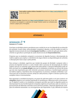 19
COMPONENTE 1 [ DO SOLO À CÉLULA ]
Como avaliar o ensino criativo e inovador? Disponível em: https://cutt.ly/KQZJ1CO. Aces-
so em: 22 set. 2021.
Rubrics for teachers. Disponível em: https://cutt.ly/UQZJ4DH. Acesso em: 22 set. 2021
(o tradutor do navegador e o aplicativo do Google Tradutor podem ser utilizados para
traduzir a página para o Português).
ATIVIDADE 2
INTRODUÇÃO
Semanas 6 e 7: 4 aulas
Com base na atividade anterior, percebemos que a saúde de um ser vivo depende da sua absorção
de nutrientes. A partir disto, nesta atividade, a proposta é abordar o ciclo da matéria no solo e a
digestão humana através do eixo de Investigação Científica e a análise da aplicação deste conhe-
cimento na agricultura e promoção da saúde através do eixo de Empreendedorismo.
Propomos que os estudantes comparem os processos de digestão humana e decomposição da
matéria orgânica para explicar a interferência de alguns fatores na disponibilização de nutrientes
e absorção pelo nosso corpo e pelas plantas.
Para começar a atividade, sugerimos que metade dos grupos da Atividade 1 pesquise sobre o
processo de digestão humana e a outra metade sobre o processo de decomposição da matéria
orgânica até que os nutrientes sejam absorvidos pelas plantas. A pesquisa bibliográfica pode ser
feita com base em um estudo dirigido, para que os estudantes se atenham ao recorte dos temas
que são mais importantes para este momento: processos mecânicos e transformações químicas
da matéria orgânica, importância dos microrganismos no processo, condições ambientais e quí-
micas para que os processos ocorram, tempo de cada processo, origem e estrutura química que
compõem macro e micronutrientes.
Para apresentar o resultado da pesquisa, um grupo de cada tema pode se unir para construir um
infográfico (digital ou em cartazes) apontando as semelhanças e diferenças entre os dois proces-
sos. O objetivo é avaliar se os estudantes conseguem perceber que tanto na digestão quanto na
decomposição há uma transformação de compostos orgânicos em partículas cada vez menores; o
processamento de diferentes nutrientes ocorre de forma paralela; a absorção depende das condi-
ções do ambiente extracelular e os microrganismos são importantes. E que, diferente da maioria
CHS-CNT cultura do solo V6.indd 19
CHS-CNT cultura do solo V6.indd 19 22/12/21 10:17
22/12/21 10:17
 
